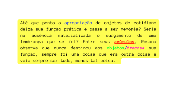 Até que ponto a apropriação de objetos do cotidiano deixa sua função prática e passa a ser memória Seria na ausência materializada o surgimento de uma lembrança que se foi Entre seus acúmulos Rosana observa que nunca destinou aos objetos trecos sua função sempre foi uma coisa que era outra coisa e veio sempre ser tudo menos tal coisa